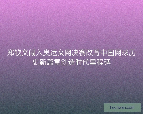 郑钦文闯入奥运女网决赛改写中国网球历史新篇章创造时代里程碑