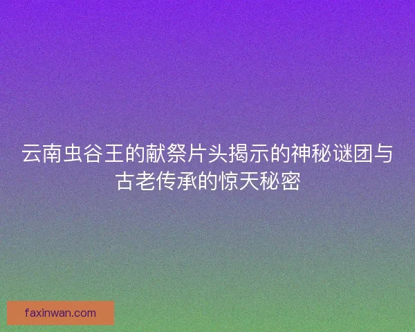 云南虫谷王的献祭片头揭示的神秘谜团与古老传承的惊天秘密 云南虫谷王的献祭片头揭示的神秘谜团与古老传承的惊天秘密
