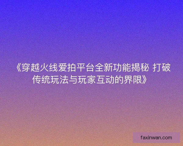 《穿越火线爱拍平台全新功能揭秘 打破传统玩法与玩家互动的界限》