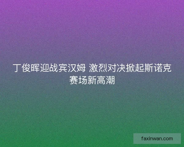 丁俊晖迎战宾汉姆 激烈对决掀起斯诺克赛场新高潮