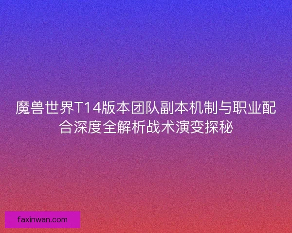 魔兽世界T14版本团队副本机制与职业配合深度全解析战术演变探秘