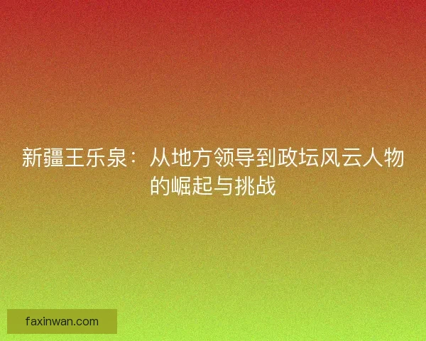 新疆王乐泉：从地方领导到政坛风云人物的崛起与挑战
