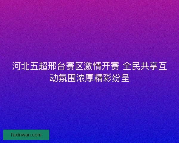 河北五超邢台赛区激情开赛 全民共享互动氛围浓厚精彩纷呈 河北五超邢台赛区激情开赛 全民共享互动氛围浓厚精彩纷呈