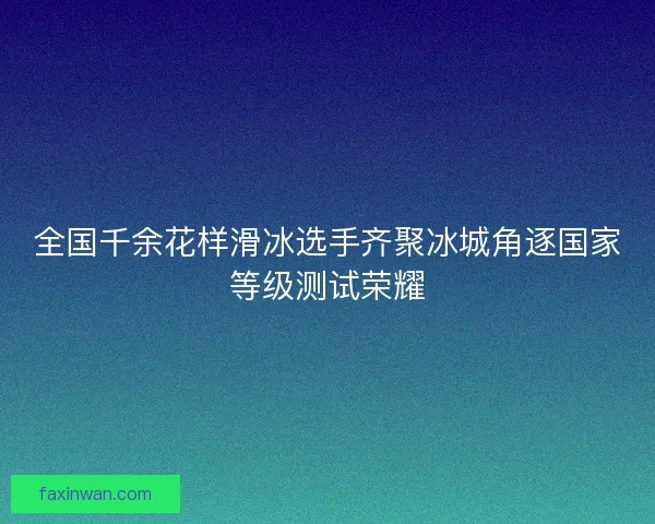 全国千余花样滑冰选手齐聚冰城角逐国家等级测试荣耀